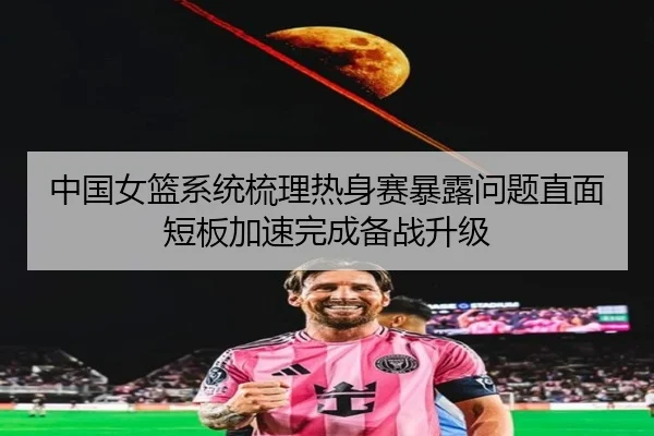 中国女篮系统梳理热身赛暴露问题直面短板加速完成备战升级