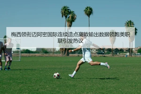 梅西领衔迈阿密国际连续造点高效输出数据领跑美职联引发热议